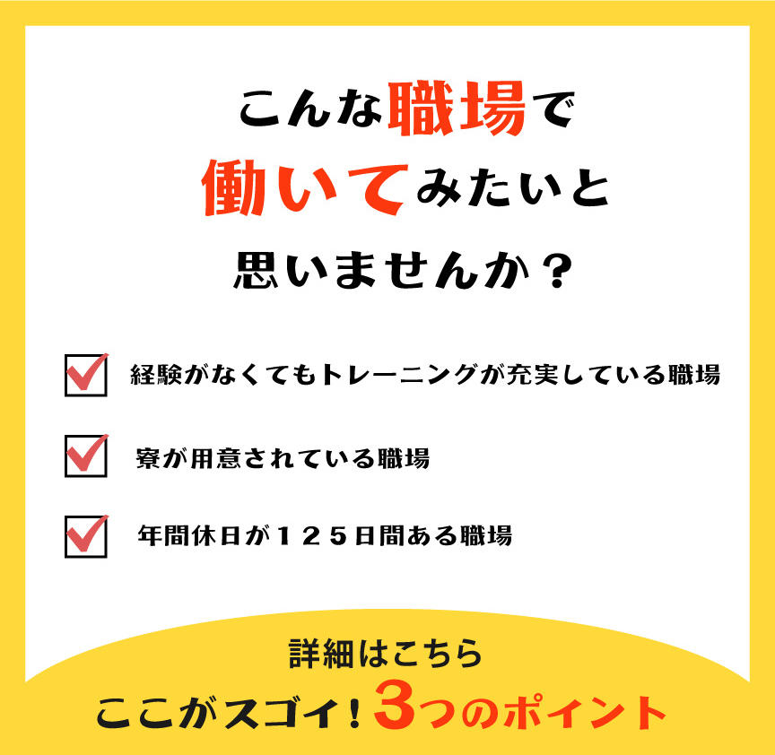 こんな職場で働いてみたいと思いませんか?経験がなくてもトレーニングが充実している職場。寮が用意されている職場。年間休日が125日間ある職場。詳細はこちら!ここがスゴイ!3つのポイント