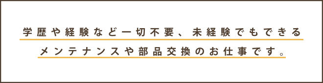■注目内容:学歴や経験など一切不要、未経験でもできる
メンテナンスや部品交換のお仕事です。