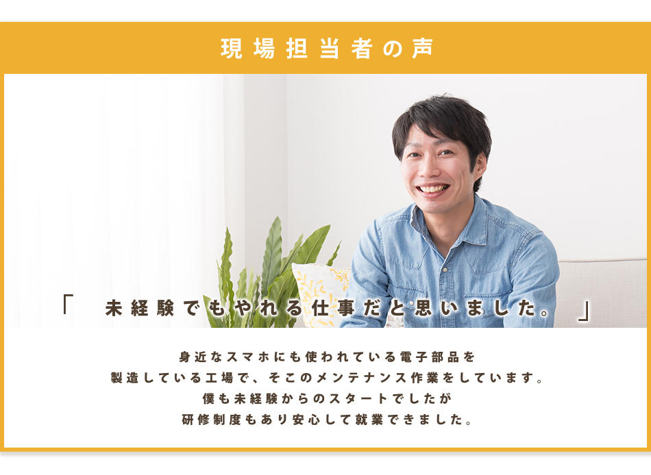 ■注目内容:身近なスマホにも使われている電子部品を製造している工場です。そこのメンテナンス作業をしています。
僕も未経験からのスタートでしたが研修制度もあり安心して就業できました。